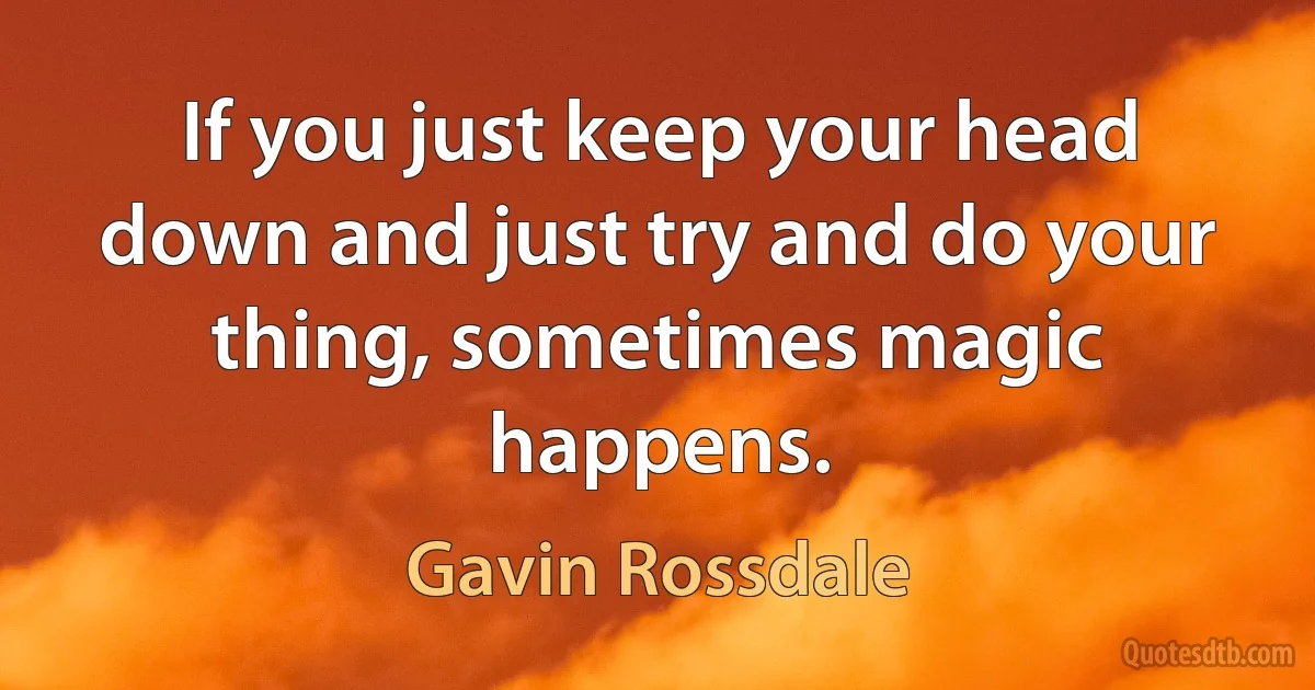 If you just keep your head down and just try and do your thing, sometimes magic happens. (Gavin Rossdale)