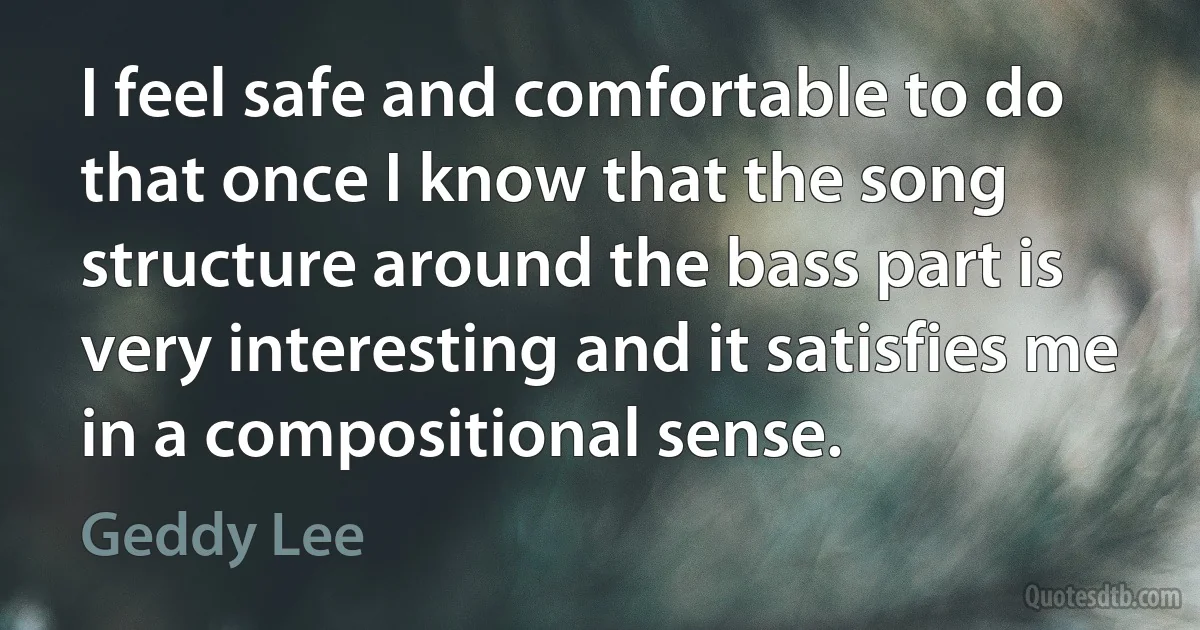 I feel safe and comfortable to do that once I know that the song structure around the bass part is very interesting and it satisfies me in a compositional sense. (Geddy Lee)