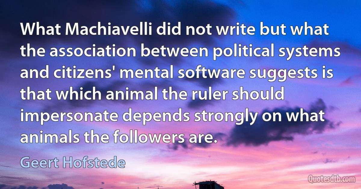 What Machiavelli did not write but what the association between political systems and citizens' mental software suggests is that which animal the ruler should impersonate depends strongly on what animals the followers are. (Geert Hofstede)