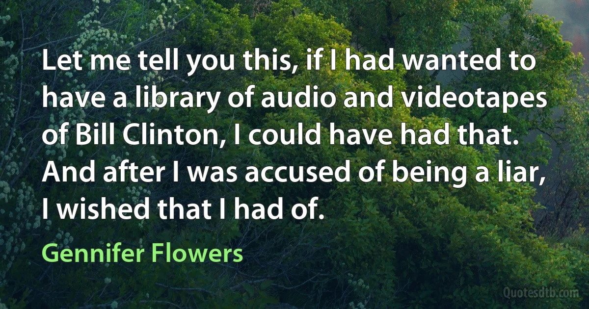 Let me tell you this, if I had wanted to have a library of audio and videotapes of Bill Clinton, I could have had that. And after I was accused of being a liar, I wished that I had of. (Gennifer Flowers)