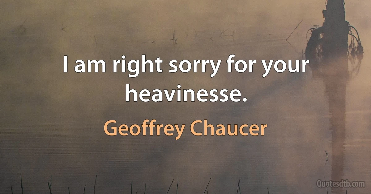 I am right sorry for your heavinesse. (Geoffrey Chaucer)