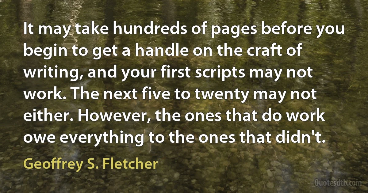 It may take hundreds of pages before you begin to get a handle on the craft of writing, and your first scripts may not work. The next five to twenty may not either. However, the ones that do work owe everything to the ones that didn't. (Geoffrey S. Fletcher)