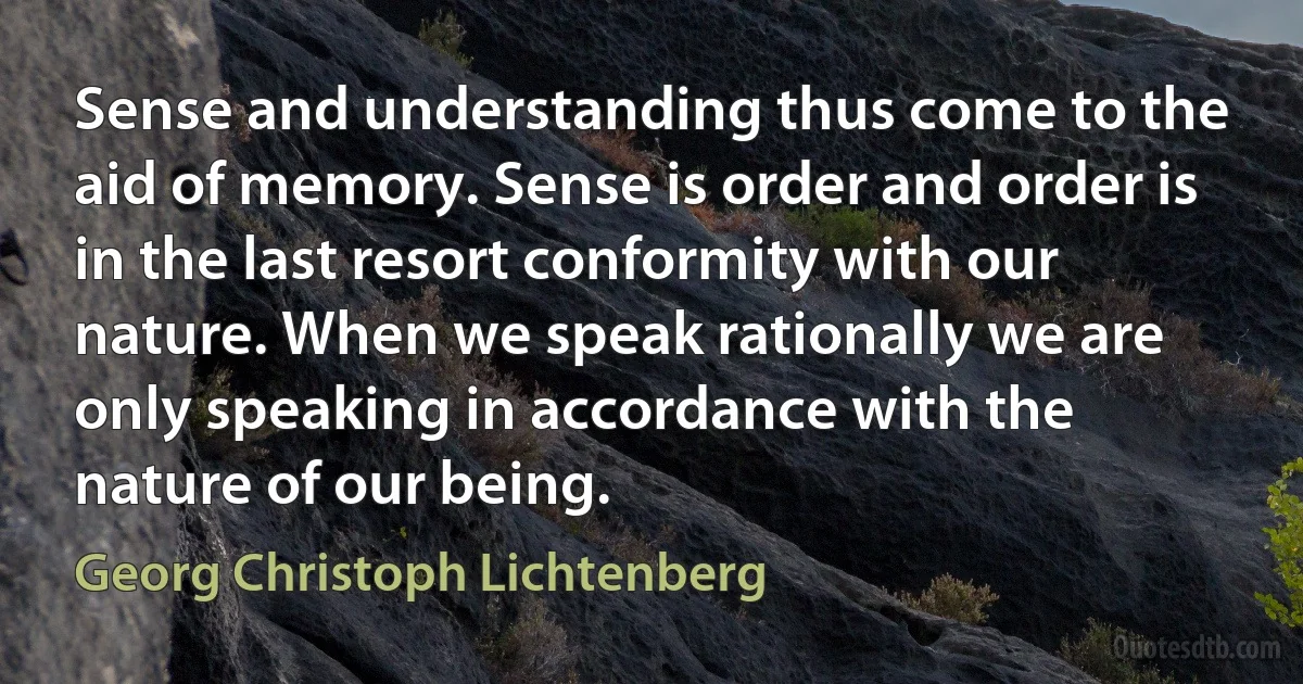 Sense and understanding thus come to the aid of memory. Sense is order and order is in the last resort conformity with our nature. When we speak rationally we are only speaking in accordance with the nature of our being. (Georg Christoph Lichtenberg)