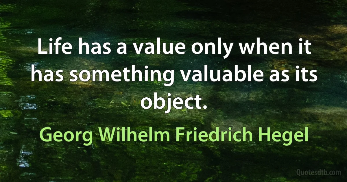 Life has a value only when it has something valuable as its object. (Georg Wilhelm Friedrich Hegel)