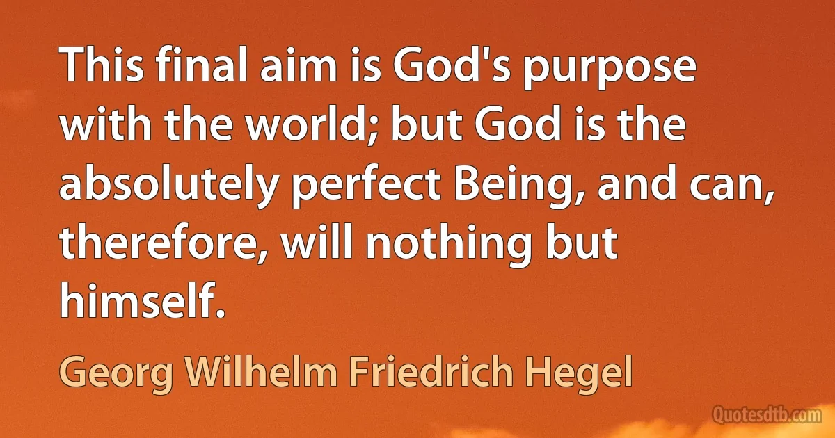 This final aim is God's purpose with the world; but God is the absolutely perfect Being, and can, therefore, will nothing but himself. (Georg Wilhelm Friedrich Hegel)