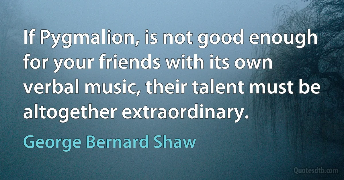 If Pygmalion, is not good enough for your friends with its own verbal music, their talent must be altogether extraordinary. (George Bernard Shaw)