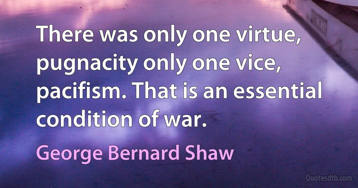 There was only one virtue, pugnacity only one vice, pacifism. That is an essential condition of war. (George Bernard Shaw)