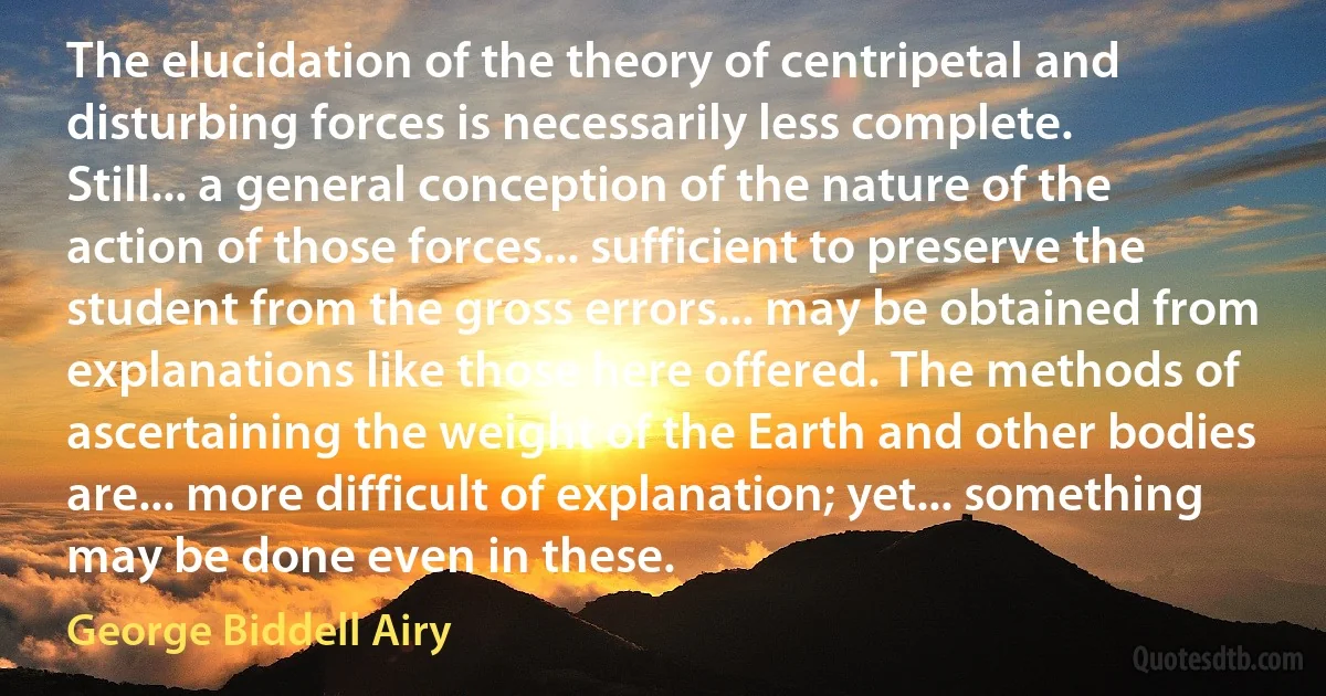 The elucidation of the theory of centripetal and disturbing forces is necessarily less complete. Still... a general conception of the nature of the action of those forces... sufficient to preserve the student from the gross errors... may be obtained from explanations like those here offered. The methods of ascertaining the weight of the Earth and other bodies are... more difficult of explanation; yet... something may be done even in these. (George Biddell Airy)