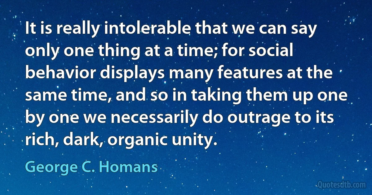 It is really intolerable that we can say only one thing at a time; for social behavior displays many features at the same time, and so in taking them up one by one we necessarily do outrage to its rich, dark, organic unity. (George C. Homans)