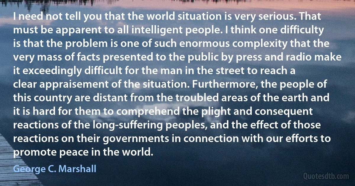 I need not tell you that the world situation is very serious. That must be apparent to all intelligent people. I think one difficulty is that the problem is one of such enormous complexity that the very mass of facts presented to the public by press and radio make it exceedingly difficult for the man in the street to reach a clear appraisement of the situation. Furthermore, the people of this country are distant from the troubled areas of the earth and it is hard for them to comprehend the plight and consequent reactions of the long-suffering peoples, and the effect of those reactions on their governments in connection with our efforts to promote peace in the world. (George C. Marshall)