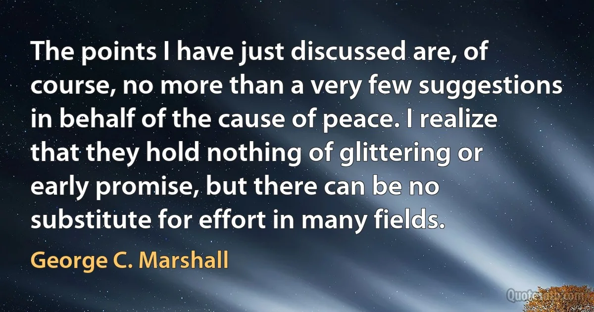 The points I have just discussed are, of course, no more than a very few suggestions in behalf of the cause of peace. I realize that they hold nothing of glittering or early promise, but there can be no substitute for effort in many fields. (George C. Marshall)