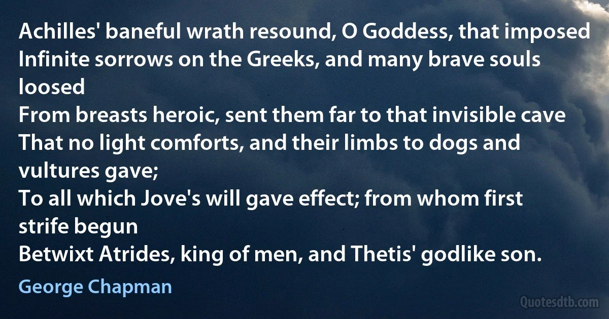 Achilles' baneful wrath resound, O Goddess, that imposed
Infinite sorrows on the Greeks, and many brave souls loosed
From breasts heroic, sent them far to that invisible cave
That no light comforts, and their limbs to dogs and vultures gave;
To all which Jove's will gave effect; from whom first strife begun
Betwixt Atrides, king of men, and Thetis' godlike son. (George Chapman)