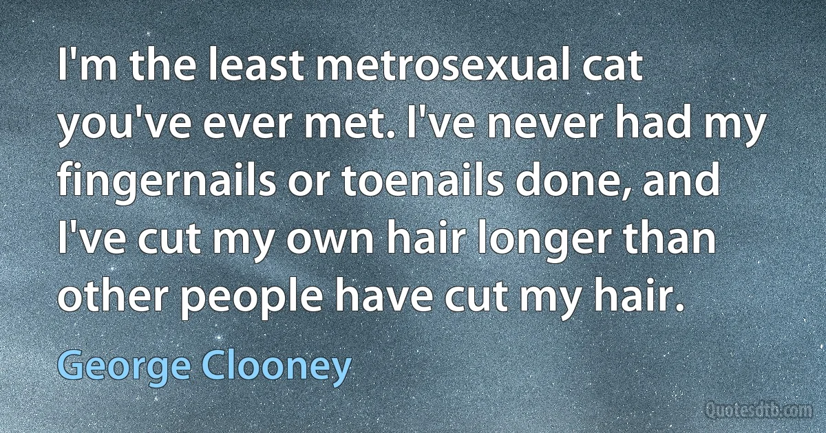 I'm the least metrosexual cat you've ever met. I've never had my fingernails or toenails done, and I've cut my own hair longer than other people have cut my hair. (George Clooney)