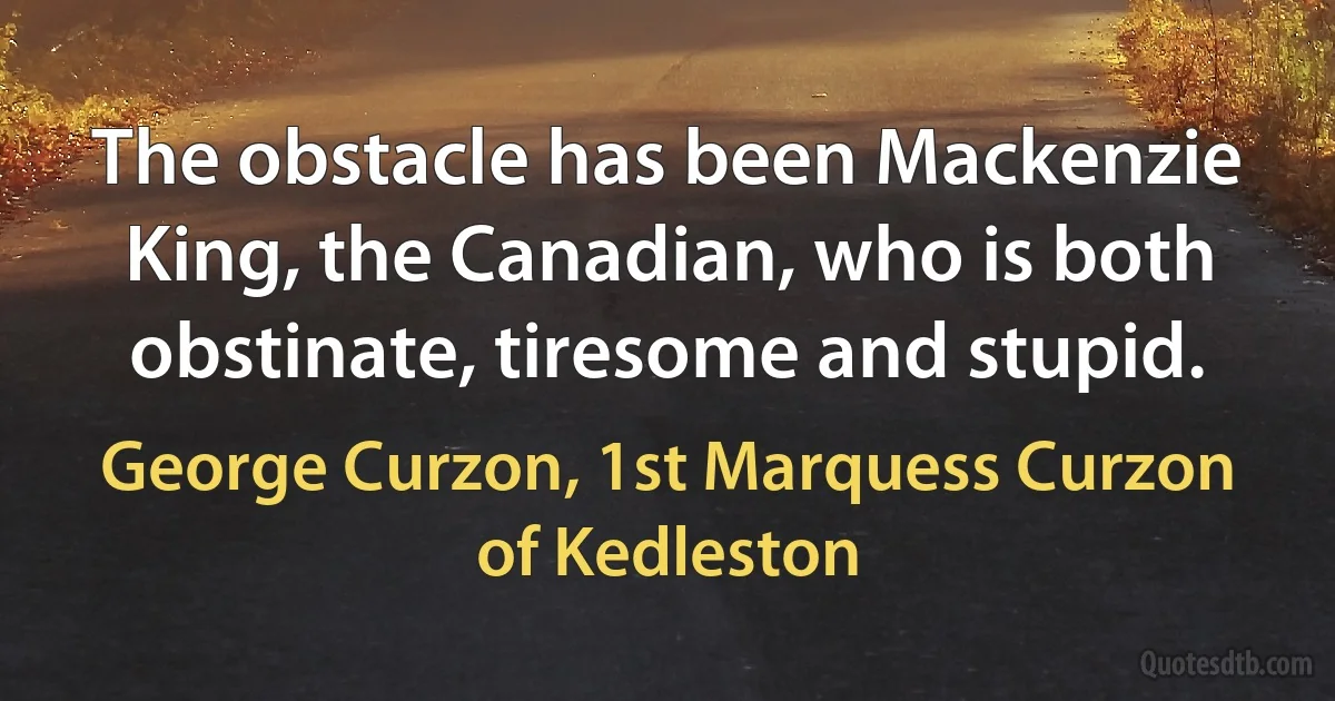 The obstacle has been Mackenzie King, the Canadian, who is both obstinate, tiresome and stupid. (George Curzon, 1st Marquess Curzon of Kedleston)