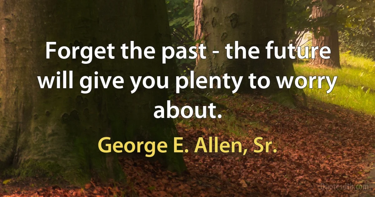 Forget the past - the future will give you plenty to worry about. (George E. Allen, Sr.)