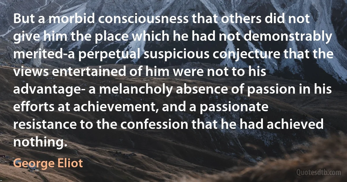 But a morbid consciousness that others did not give him the place which he had not demonstrably merited-a perpetual suspicious conjecture that the views entertained of him were not to his advantage- a melancholy absence of passion in his efforts at achievement, and a passionate resistance to the confession that he had achieved nothing. (George Eliot)