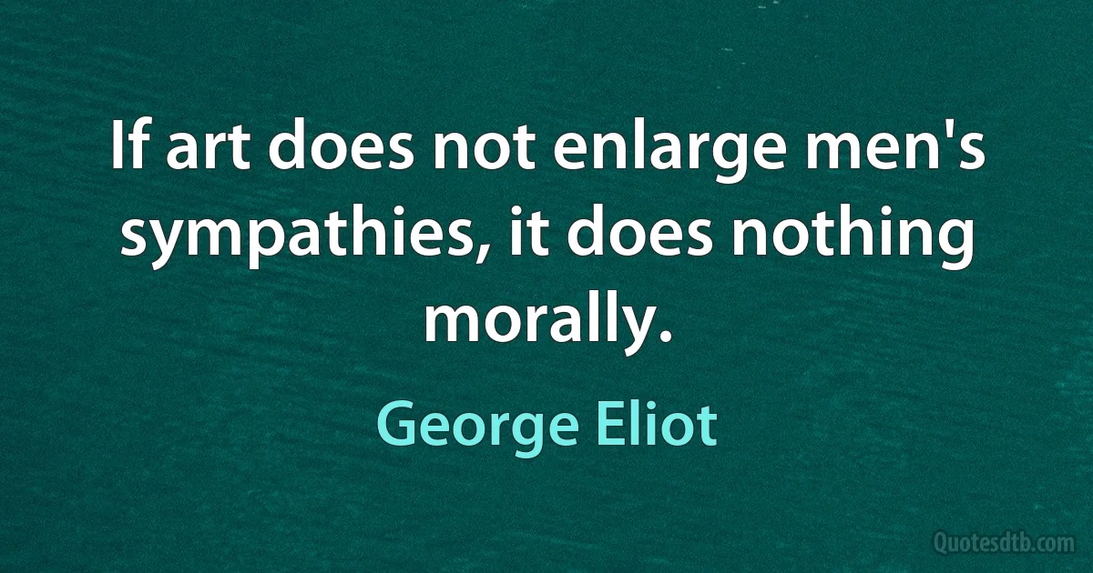 If art does not enlarge men's sympathies, it does nothing morally. (George Eliot)