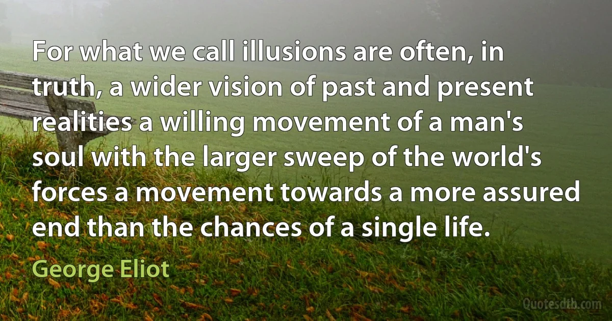 For what we call illusions are often, in truth, a wider vision of past and present realities a willing movement of a man's soul with the larger sweep of the world's forces a movement towards a more assured end than the chances of a single life. (George Eliot)