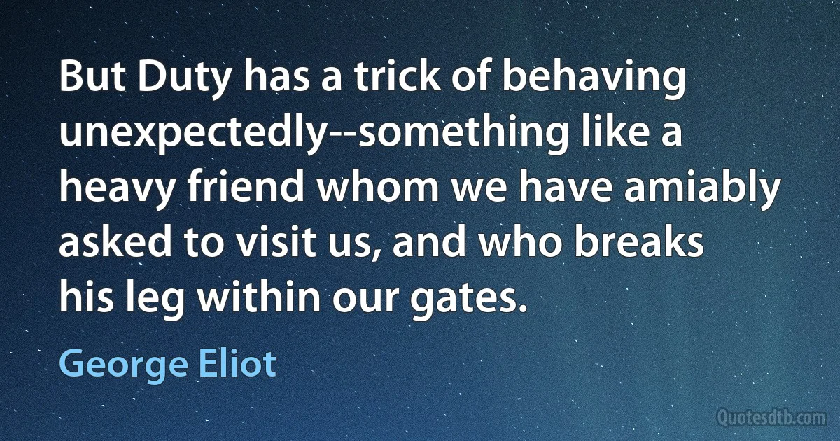 But Duty has a trick of behaving unexpectedly--something like a heavy friend whom we have amiably asked to visit us, and who breaks his leg within our gates. (George Eliot)