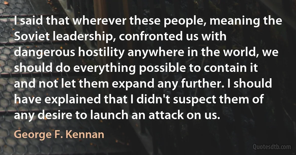 I said that wherever these people, meaning the Soviet leadership, confronted us with dangerous hostility anywhere in the world, we should do everything possible to contain it and not let them expand any further. I should have explained that I didn't suspect them of any desire to launch an attack on us. (George F. Kennan)