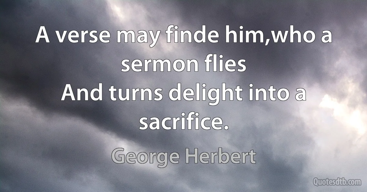 A verse may finde him,who a sermon flies
And turns delight into a sacrifice. (George Herbert)