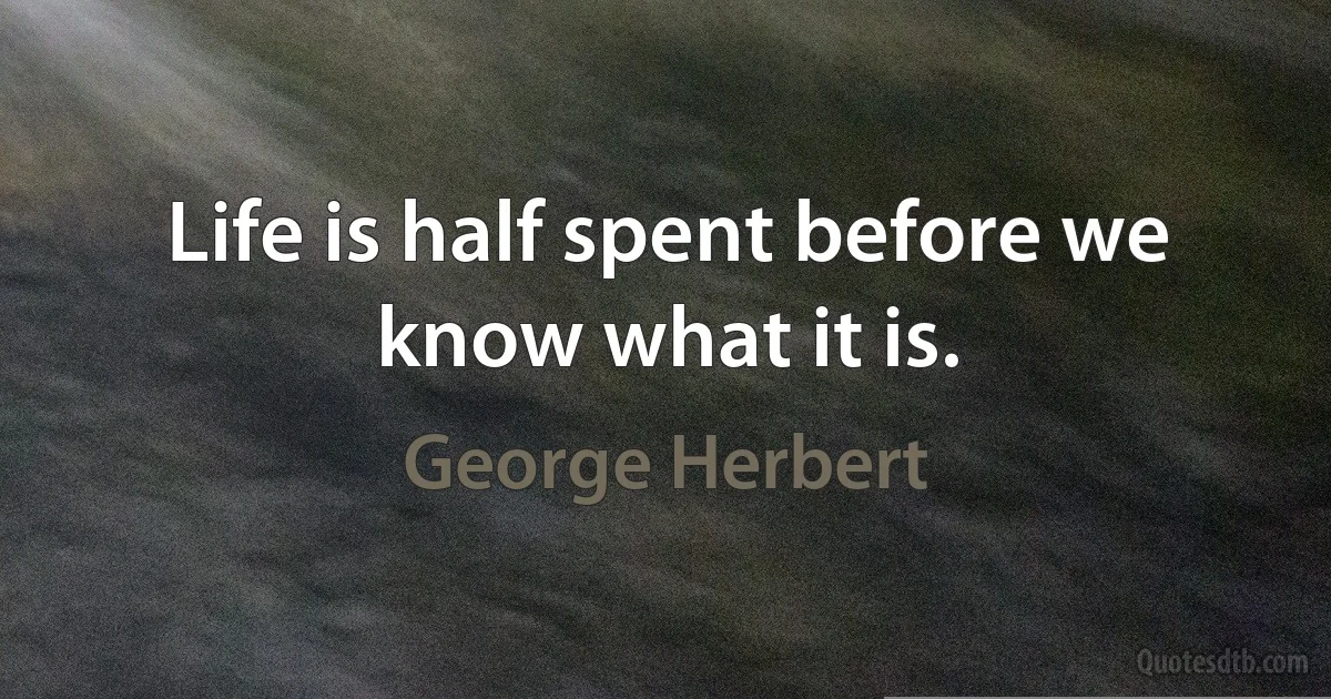 Life is half spent before we know what it is. (George Herbert)