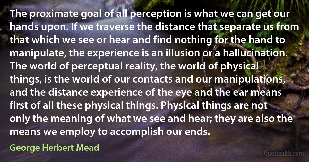 The proximate goal of all perception is what we can get our hands upon. If we traverse the distance that separate us from that which we see or hear and find nothing for the hand to manipulate, the experience is an illusion or a hallucination. The world of perceptual reality, the world of physical things, is the world of our contacts and our manipulations, and the distance experience of the eye and the ear means first of all these physical things. Physical things are not only the meaning of what we see and hear; they are also the means we employ to accomplish our ends. (George Herbert Mead)