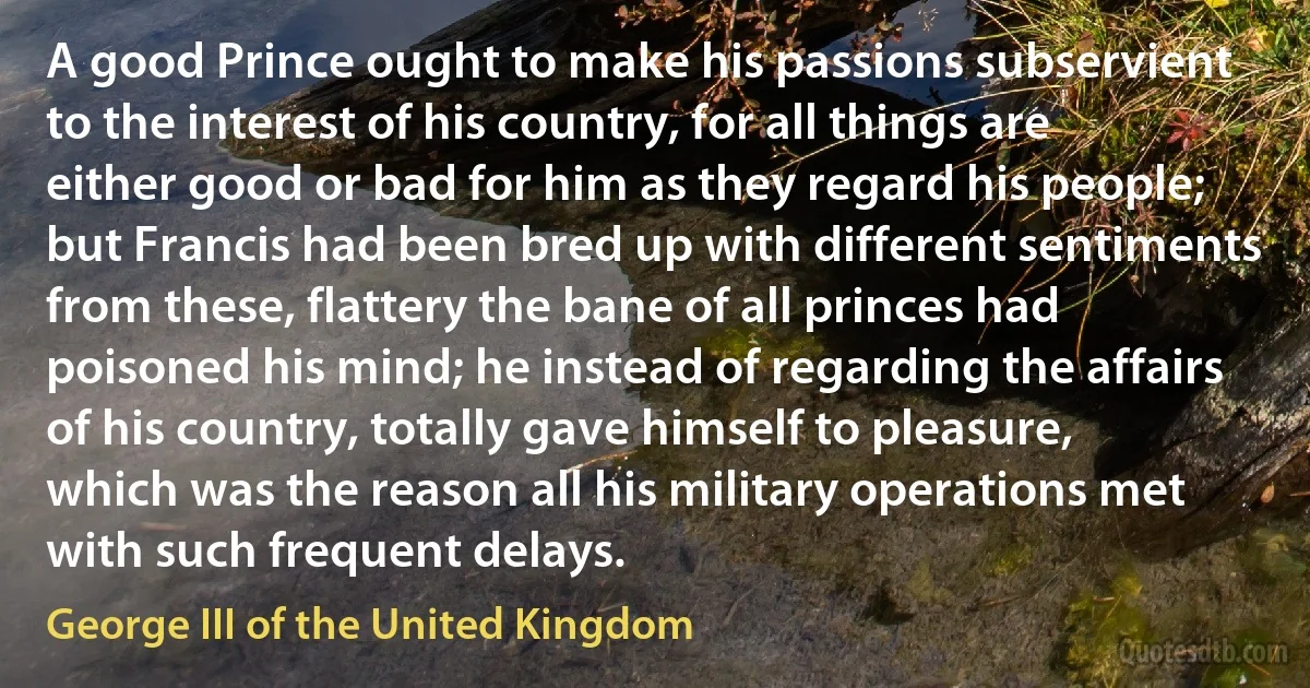 A good Prince ought to make his passions subservient to the interest of his country, for all things are either good or bad for him as they regard his people; but Francis had been bred up with different sentiments from these, flattery the bane of all princes had poisoned his mind; he instead of regarding the affairs of his country, totally gave himself to pleasure, which was the reason all his military operations met with such frequent delays. (George III of the United Kingdom)