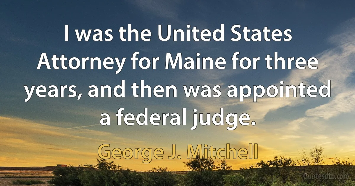 I was the United States Attorney for Maine for three years, and then was appointed a federal judge. (George J. Mitchell)