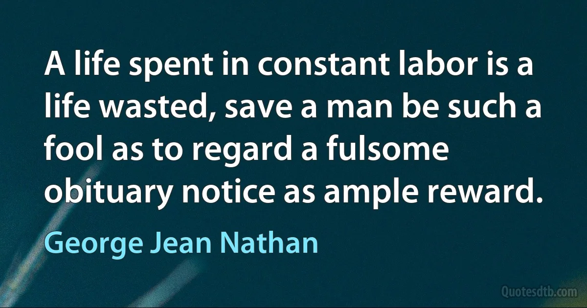 A life spent in constant labor is a life wasted, save a man be such a fool as to regard a fulsome obituary notice as ample reward. (George Jean Nathan)