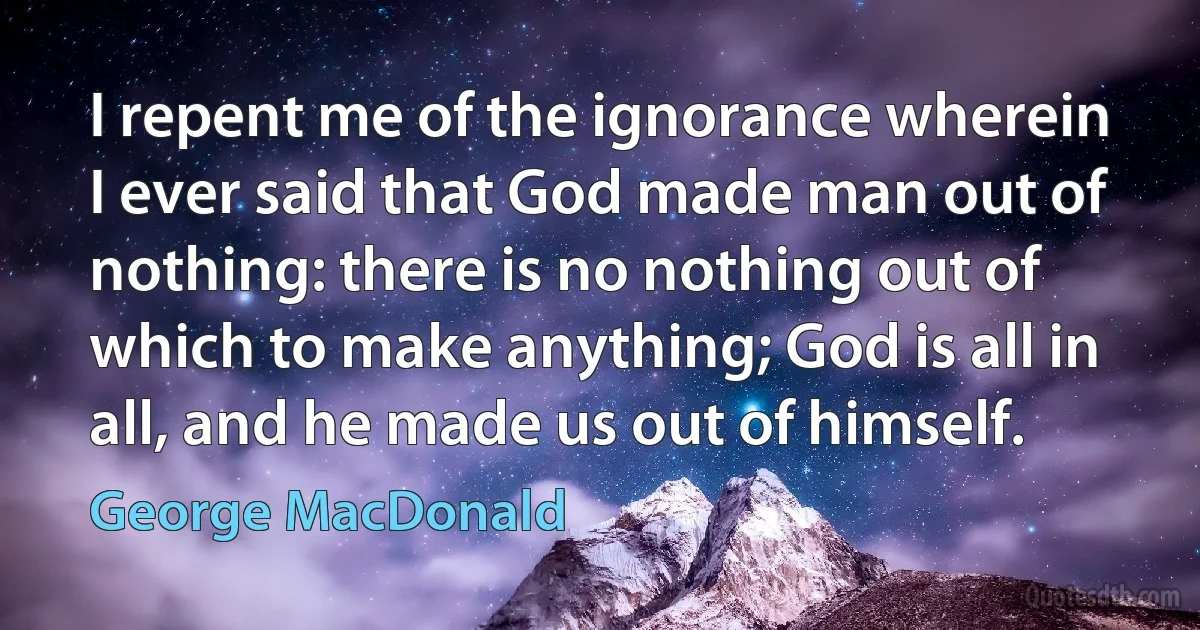 I repent me of the ignorance wherein I ever said that God made man out of nothing: there is no nothing out of which to make anything; God is all in all, and he made us out of himself. (George MacDonald)