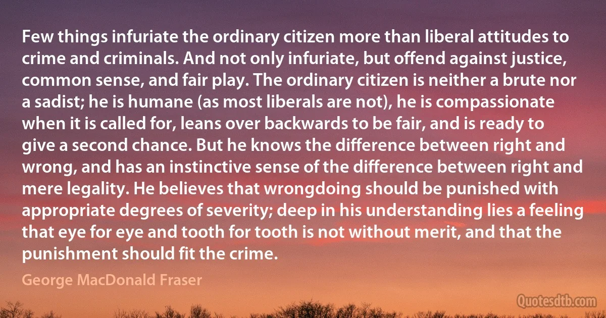 Few things infuriate the ordinary citizen more than liberal attitudes to crime and criminals. And not only infuriate, but offend against justice, common sense, and fair play. The ordinary citizen is neither a brute nor a sadist; he is humane (as most liberals are not), he is compassionate when it is called for, leans over backwards to be fair, and is ready to give a second chance. But he knows the difference between right and wrong, and has an instinctive sense of the difference between right and mere legality. He believes that wrongdoing should be punished with appropriate degrees of severity; deep in his understanding lies a feeling that eye for eye and tooth for tooth is not without merit, and that the punishment should fit the crime. (George MacDonald Fraser)