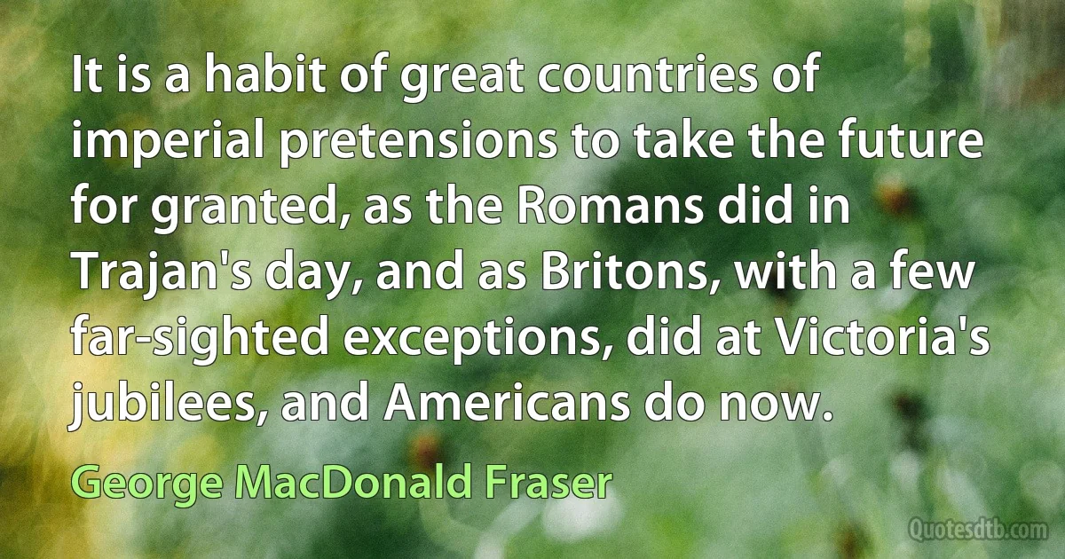 It is a habit of great countries of imperial pretensions to take the future for granted, as the Romans did in Trajan's day, and as Britons, with a few far-sighted exceptions, did at Victoria's jubilees, and Americans do now. (George MacDonald Fraser)