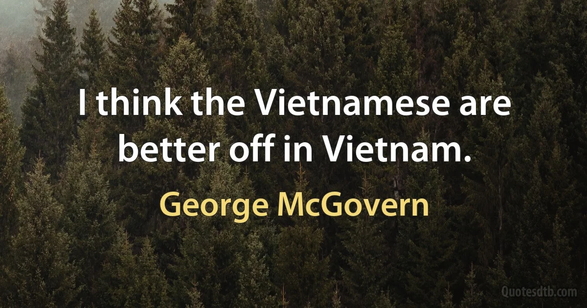 I think the Vietnamese are better off in Vietnam. (George McGovern)