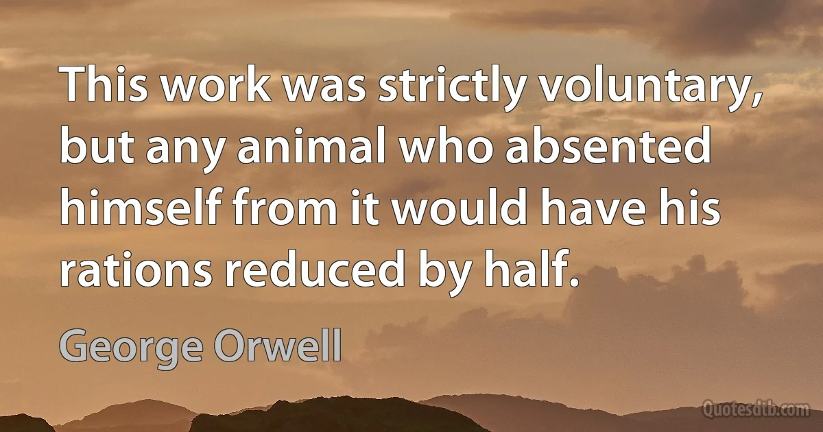 This work was strictly voluntary, but any animal who absented himself from it would have his rations reduced by half. (George Orwell)