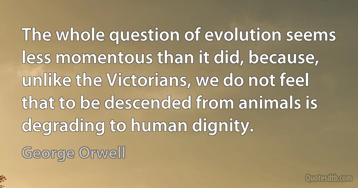 The whole question of evolution seems less momentous than it did, because, unlike the Victorians, we do not feel that to be descended from animals is degrading to human dignity. (George Orwell)