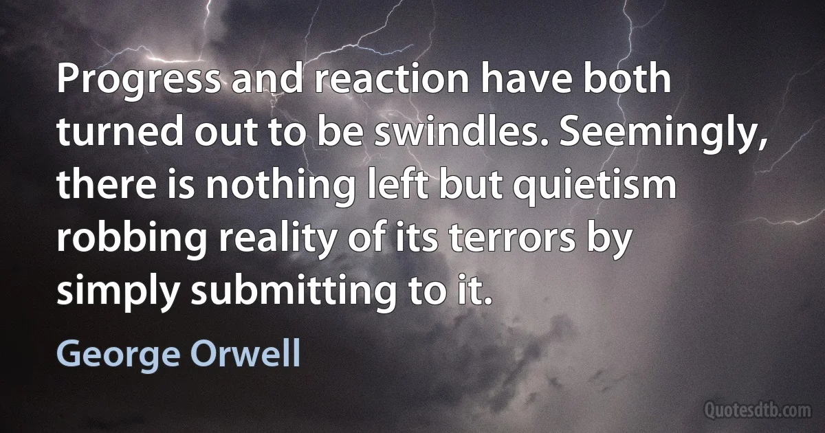 Progress and reaction have both turned out to be swindles. Seemingly, there is nothing left but quietism robbing reality of its terrors by simply submitting to it. (George Orwell)