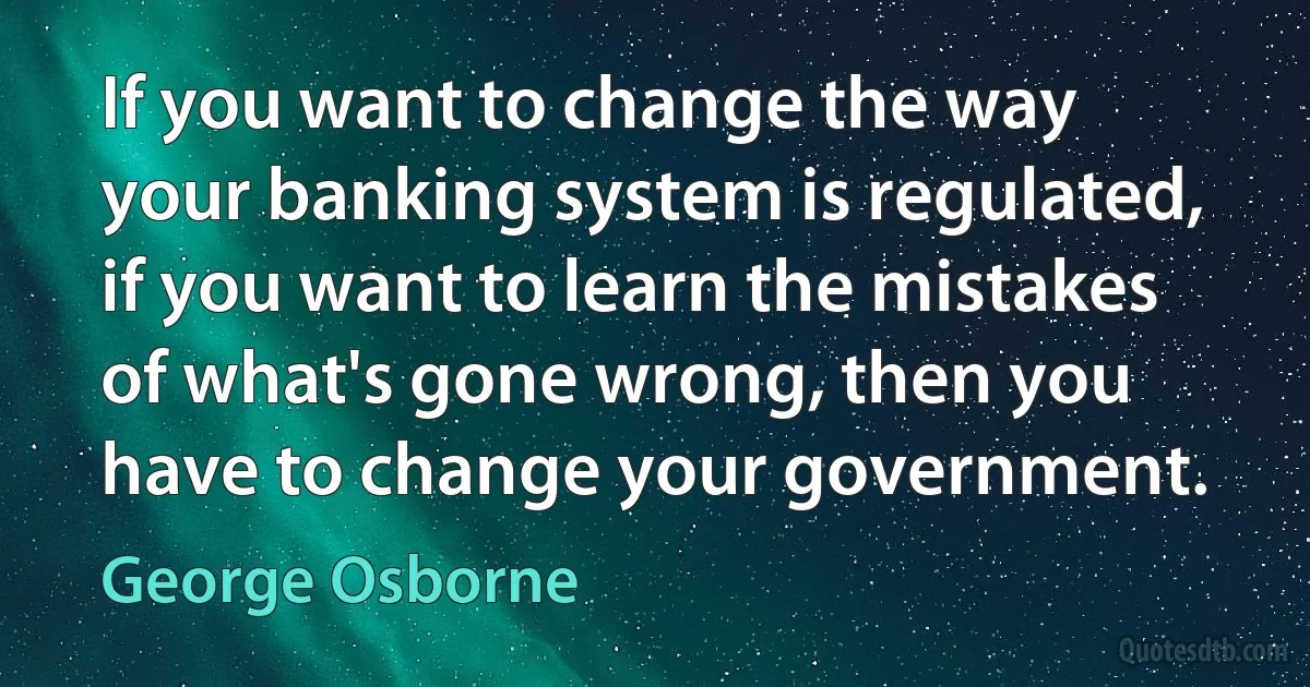 If you want to change the way your banking system is regulated, if you want to learn the mistakes of what's gone wrong, then you have to change your government. (George Osborne)