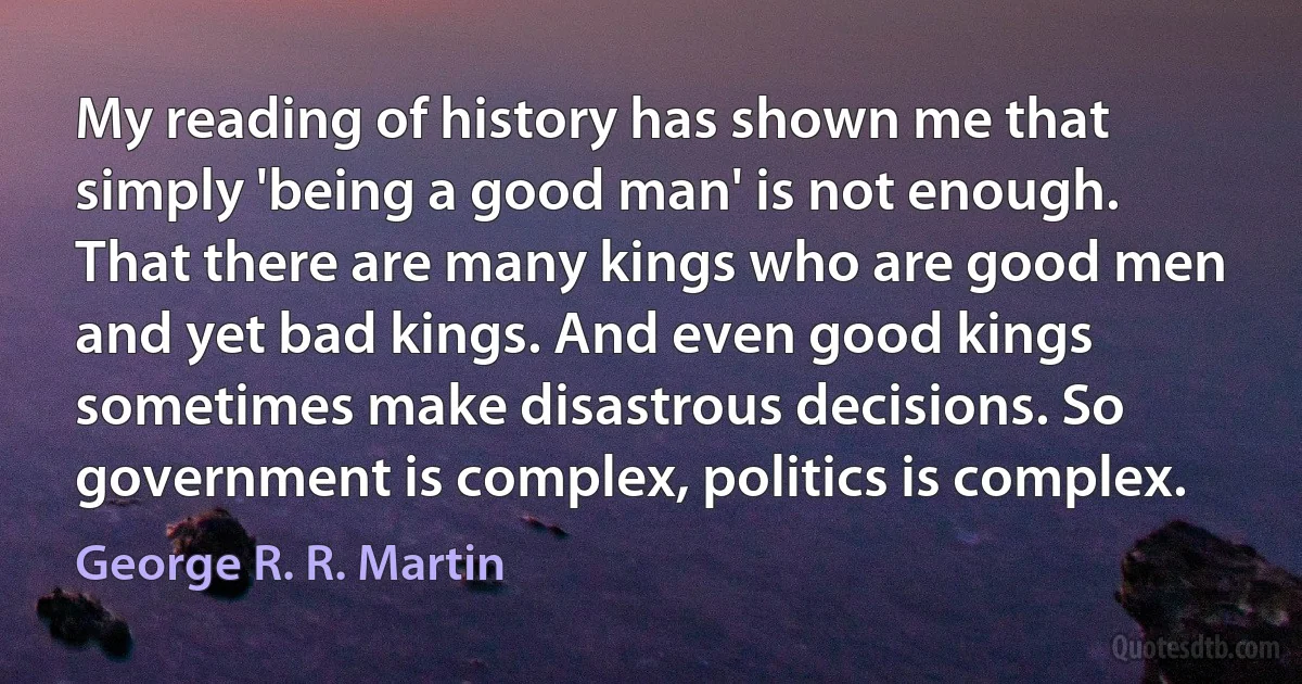 My reading of history has shown me that simply 'being a good man' is not enough. That there are many kings who are good men and yet bad kings. And even good kings sometimes make disastrous decisions. So government is complex, politics is complex. (George R. R. Martin)