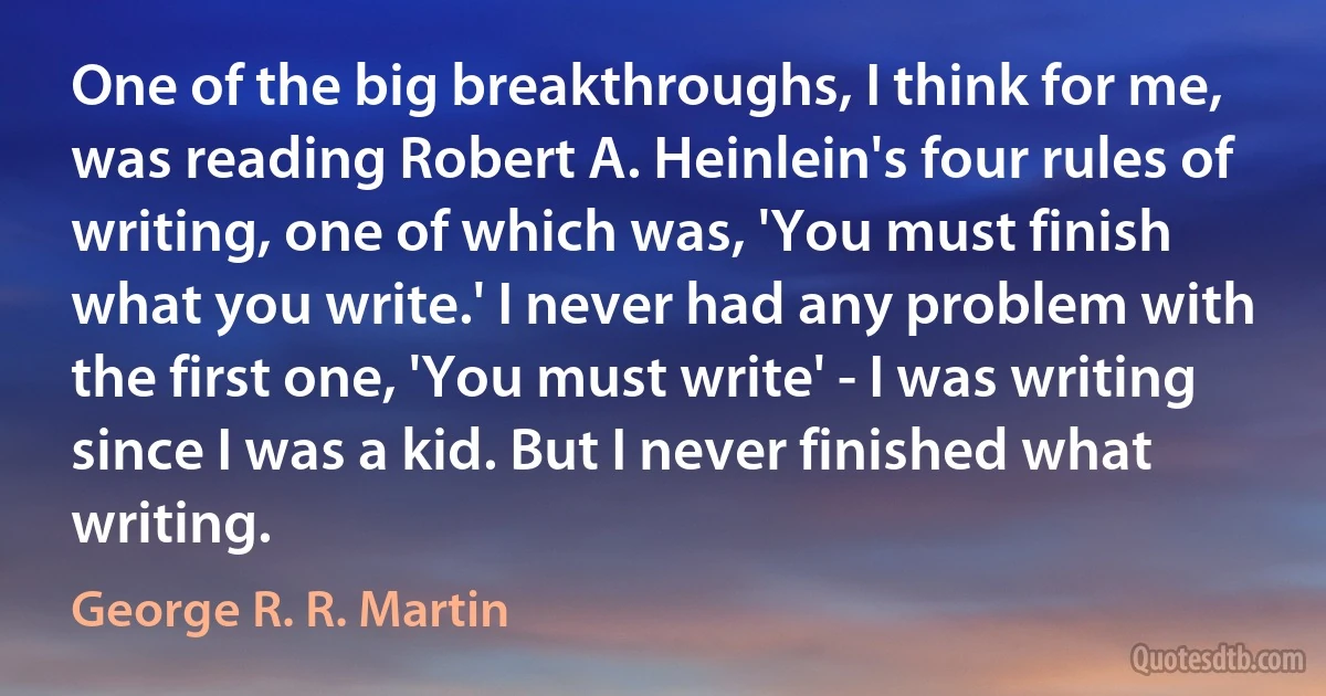 One of the big breakthroughs, I think for me, was reading Robert A. Heinlein's four rules of writing, one of which was, 'You must finish what you write.' I never had any problem with the first one, 'You must write' - I was writing since I was a kid. But I never finished what writing. (George R. R. Martin)