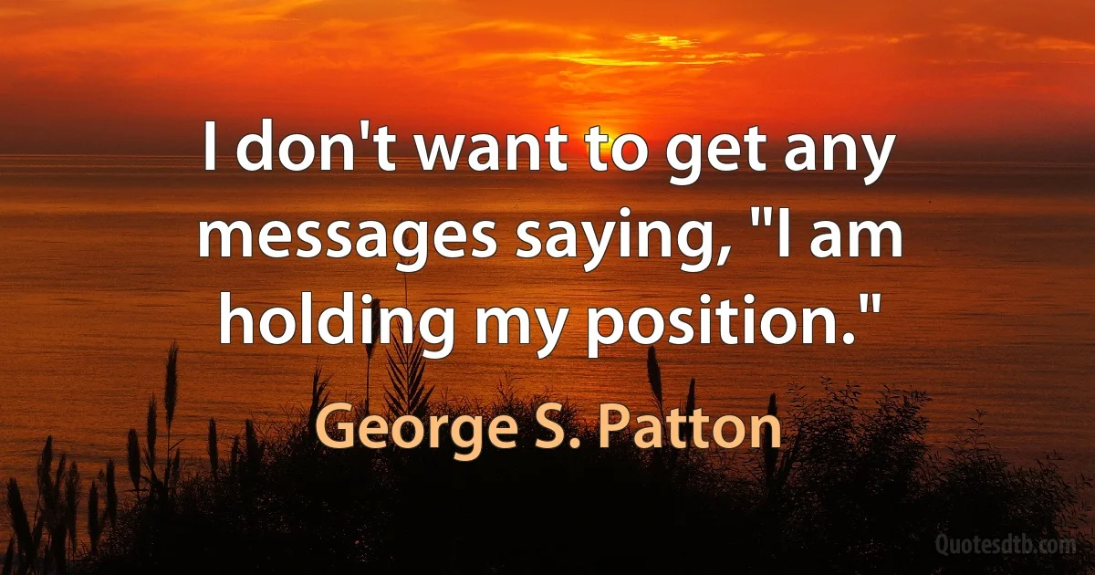 I don't want to get any messages saying, "I am holding my position." (George S. Patton)