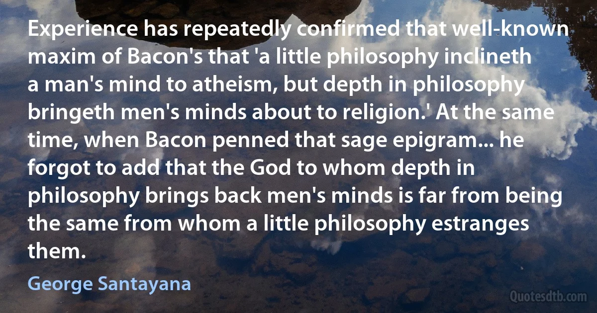 Experience has repeatedly confirmed that well-known maxim of Bacon's that 'a little philosophy inclineth a man's mind to atheism, but depth in philosophy bringeth men's minds about to religion.' At the same time, when Bacon penned that sage epigram... he forgot to add that the God to whom depth in philosophy brings back men's minds is far from being the same from whom a little philosophy estranges them. (George Santayana)