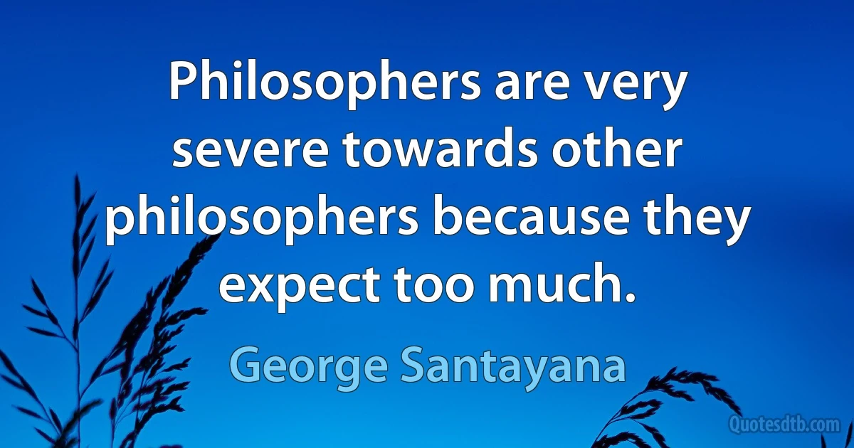 Philosophers are very severe towards other philosophers because they expect too much. (George Santayana)