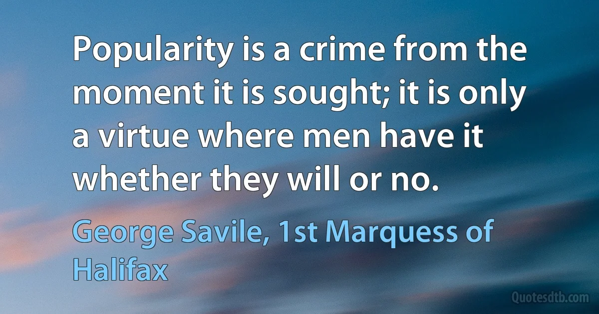 Popularity is a crime from the moment it is sought; it is only a virtue where men have it whether they will or no. (George Savile, 1st Marquess of Halifax)