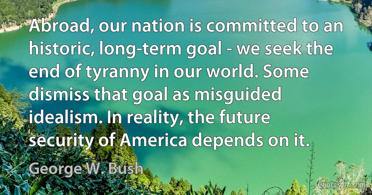 Abroad, our nation is committed to an historic, long-term goal - we seek the end of tyranny in our world. Some dismiss that goal as misguided idealism. In reality, the future security of America depends on it. (George W. Bush)