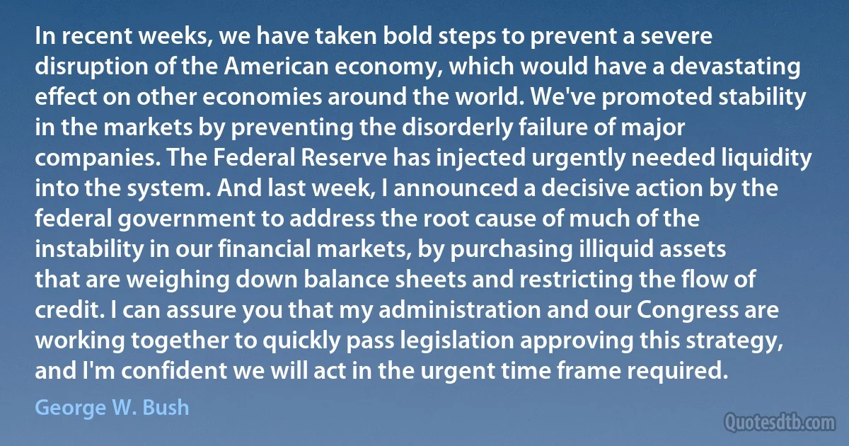 In recent weeks, we have taken bold steps to prevent a severe disruption of the American economy, which would have a devastating effect on other economies around the world. We've promoted stability in the markets by preventing the disorderly failure of major companies. The Federal Reserve has injected urgently needed liquidity into the system. And last week, I announced a decisive action by the federal government to address the root cause of much of the instability in our financial markets, by purchasing illiquid assets that are weighing down balance sheets and restricting the flow of credit. I can assure you that my administration and our Congress are working together to quickly pass legislation approving this strategy, and I'm confident we will act in the urgent time frame required. (George W. Bush)