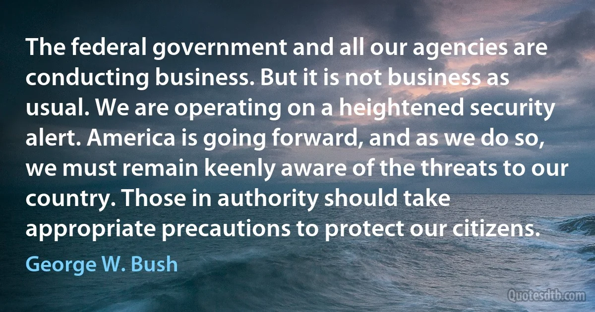 The federal government and all our agencies are conducting business. But it is not business as usual. We are operating on a heightened security alert. America is going forward, and as we do so, we must remain keenly aware of the threats to our country. Those in authority should take appropriate precautions to protect our citizens. (George W. Bush)