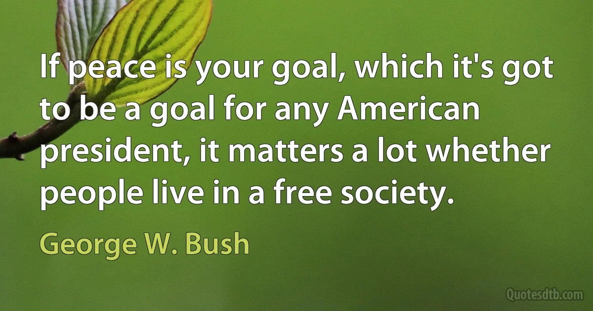 If peace is your goal, which it's got to be a goal for any American president, it matters a lot whether people live in a free society. (George W. Bush)