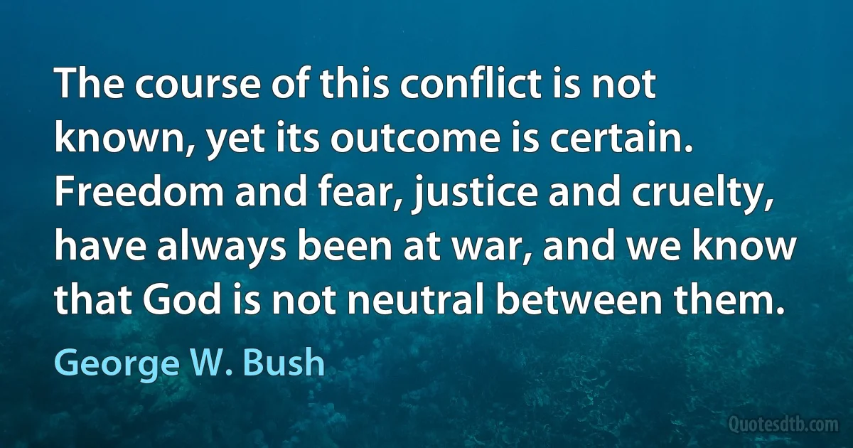 The course of this conflict is not known, yet its outcome is certain. Freedom and fear, justice and cruelty, have always been at war, and we know that God is not neutral between them. (George W. Bush)