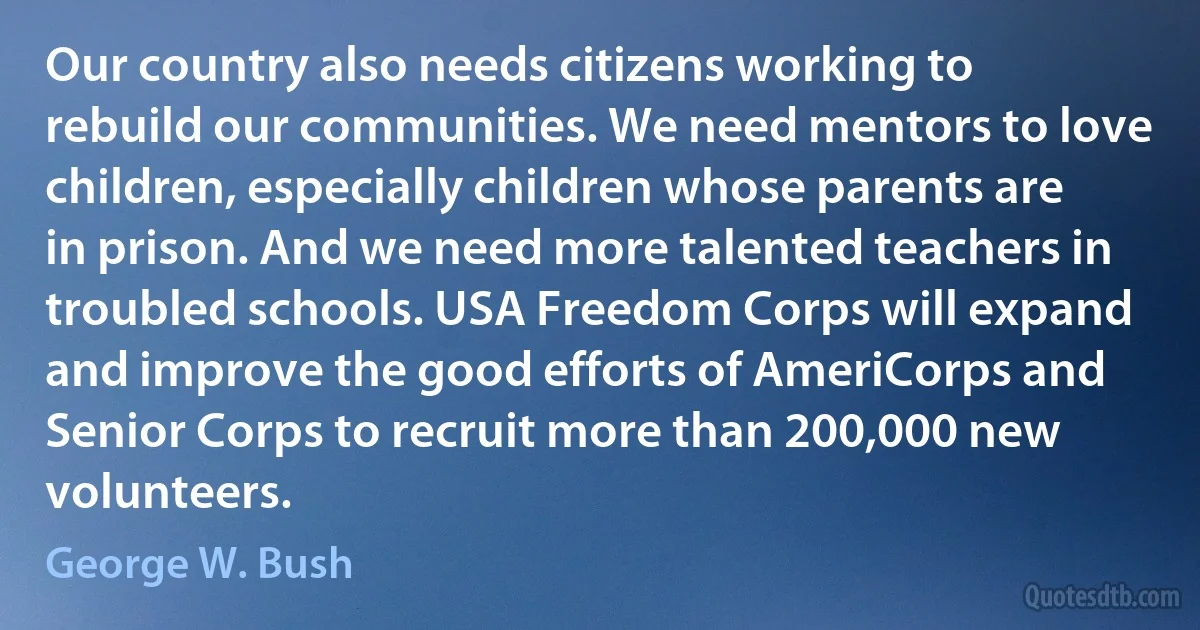 Our country also needs citizens working to rebuild our communities. We need mentors to love children, especially children whose parents are in prison. And we need more talented teachers in troubled schools. USA Freedom Corps will expand and improve the good efforts of AmeriCorps and Senior Corps to recruit more than 200,000 new volunteers. (George W. Bush)